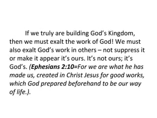 If we truly are building God’s Kingdom,
then we must exalt the work of God! We must
also exalt God’s work in others – not suppress it
or make it appear it’s ours. It’s not ours; it’s
God’s. (Ephesians 2:10=For we are what he has
made us, created in Christ Jesus for good works,
which God prepared beforehand to be our way
of life.).

 