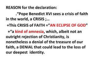 REASON for the declaration:
.“Pope Benedict XVI sees a crisis of faith
in the world, a CRISIS ;…
+This CRISIS of FAITH =“AN ECLIPSE OF GOD”
+“a kind of amnesia, which, albeit not an
outright rejection of Christianity, is
nonetheless a denial of the treasure of our
faith, a DENIAL that could lead to the loss of
our deepest identity.

 