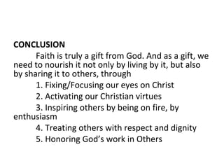 CONCLUSION
Faith is truly a gift from God. And as a gift, we
need to nourish it not only by living by it, but also
by sharing it to others, through
1. Fixing/Focusing our eyes on Christ
2. Activating our Christian virtues
3. Inspiring others by being on fire, by
enthusiasm
4. Treating others with respect and dignity
5. Honoring God’s work in Others

 