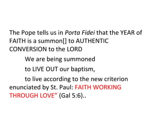 The Pope tells us in Porta Fidei that the YEAR of
FAITH is a summon[] to AUTHENTIC
CONVERSION to the LORD
We are being summoned
to LIVE OUT our baptism,
to live according to the new criterion
enunciated by St. Paul: FAITH WORKING
THROUGH LOVE” (Gal 5:6)..

 