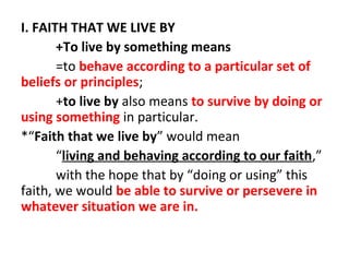 I. FAITH THAT WE LIVE BY
+To live by something means
=to behave according to a particular set of
beliefs or principles;
+to live by also means to survive by doing or
using something in particular.
*“Faith that we live by” would mean
“living and behaving according to our faith,”
with the hope that by “doing or using” this
faith, we would be able to survive or persevere in
whatever situation we are in.

 