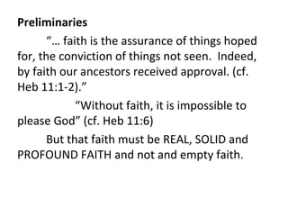 Preliminaries
“… faith is the assurance of things hoped
for, the conviction of things not seen. Indeed,
by faith our ancestors received approval. (cf.
Heb 11:1-2).”
“Without faith, it is impossible to
please God” (cf. Heb 11:6)
But that faith must be REAL, SOLID and
PROFOUND FAITH and not and empty faith.

 