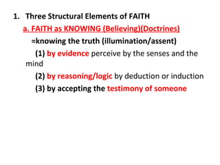 1. Three Structural Elements of FAITH
a. FAITH as KNOWING (Believing)(Doctrines)
=knowing the truth (illumination/assent)
(1) by evidence perceive by the senses and the
mind
(2) by reasoning/logic by deduction or induction
(3) by accepting the testimony of someone

 