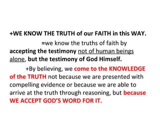 +WE KNOW THE TRUTH of our FAITH in this WAY.
=we know the truths of faith by
accepting the testimony not of human beings
alone, but the testimony of God Himself.
+By believing, we come to the KNOWLEDGE
of the TRUTH not because we are presented with
compelling evidence or because we are able to
arrive at the truth through reasoning, but because
WE ACCEPT GOD’S WORD FOR IT.

 