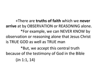 +There are truths of faith which we never
arrive at by OBSERVATION or REASONING alone.
*For example, we can NEVER KNOW by
observation or reasoning alone that Jesus Christ
is TRUE GOD as well as TRUE man
*But, we accept this central truth
because of the testimony of God in the Bible
(Jn 1:1, 14)

 