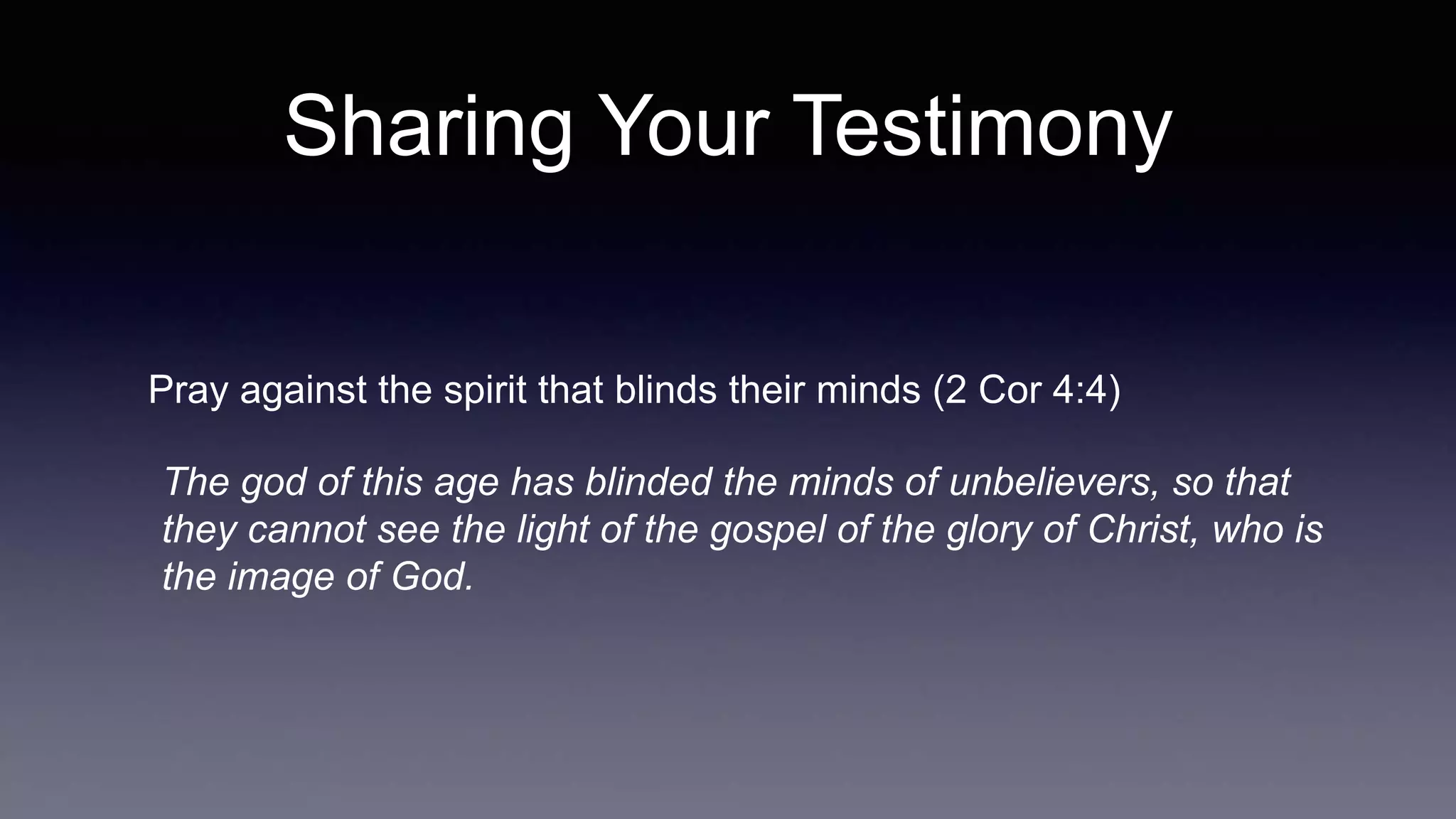 Sharing Your Testimony
Pray against the spirit that blinds their minds (2 Cor 4:4)
The god of this age has blinded the minds of unbelievers, so that
they cannot see the light of the gospel of the glory of Christ, who is
the image of God.
 