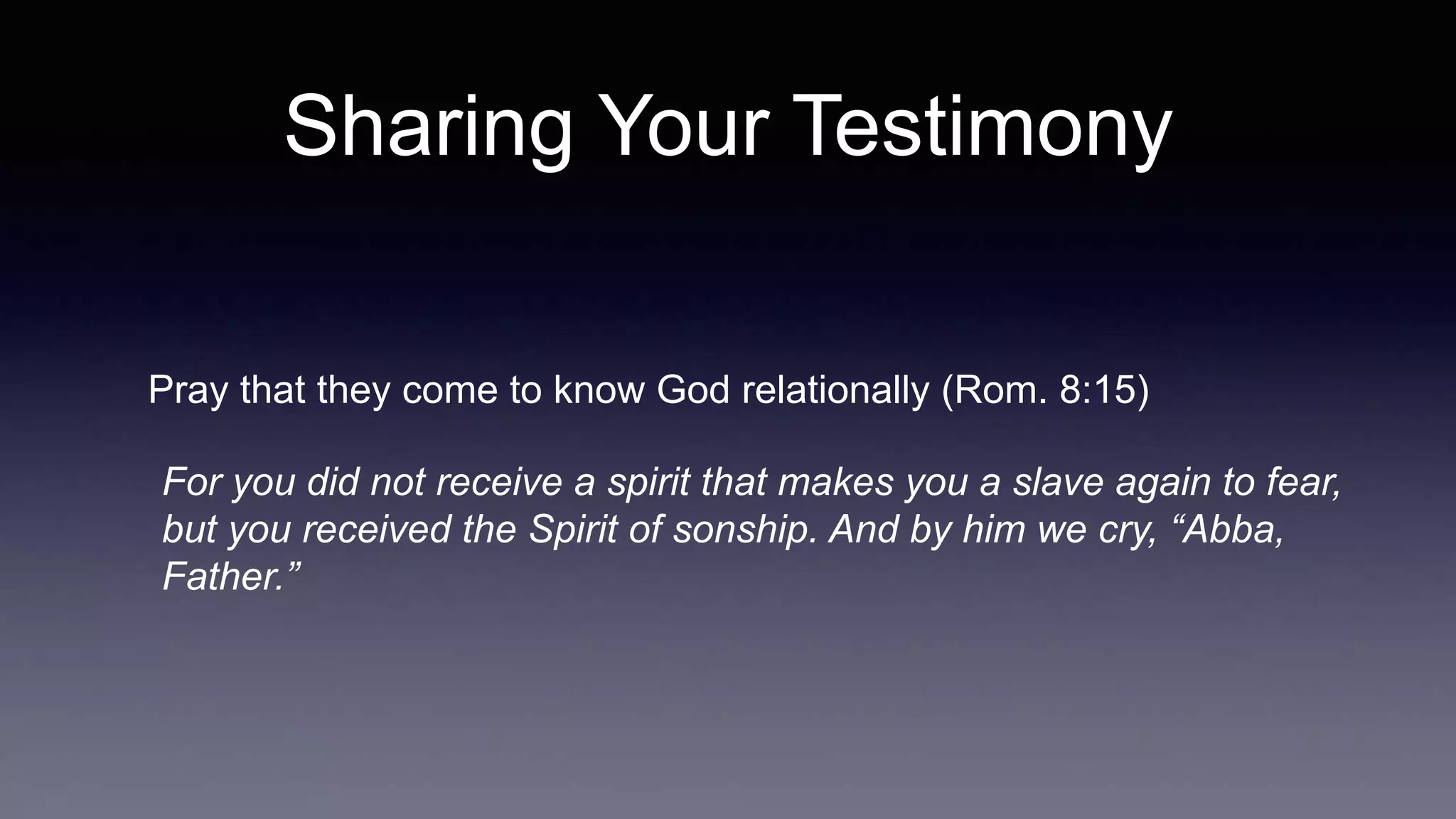 Sharing Your Testimony
Pray that they come to know God relationally (Rom. 8:15)
For you did not receive a spirit that makes you a slave again to fear,
but you received the Spirit of sonship. And by him we cry, “Abba,
Father.”
 