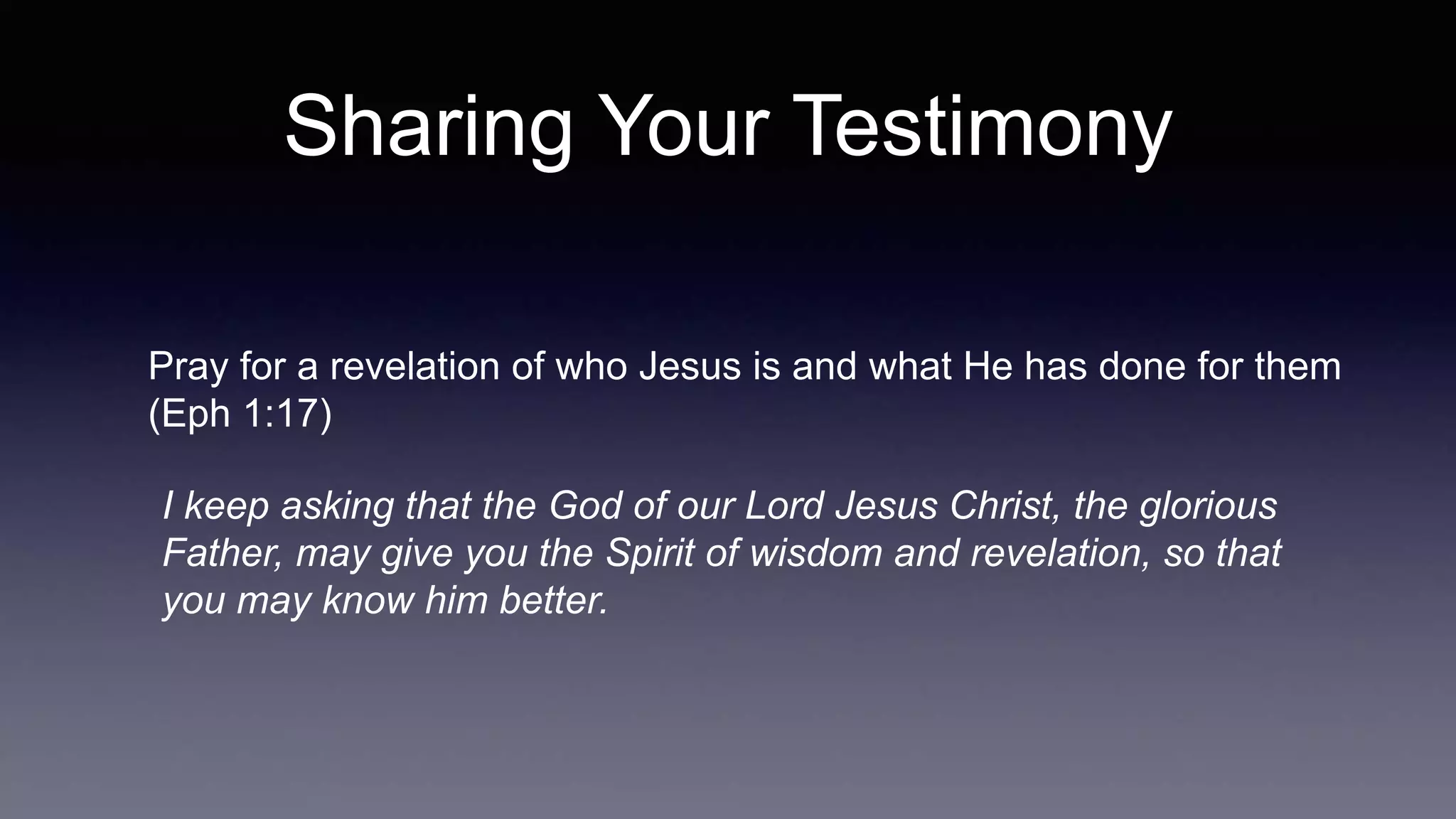 Sharing Your Testimony
Pray for a revelation of who Jesus is and what He has done for them
(Eph 1:17)
I keep asking that the God of our Lord Jesus Christ, the glorious
Father, may give you the Spirit of wisdom and revelation, so that
you may know him better.
 