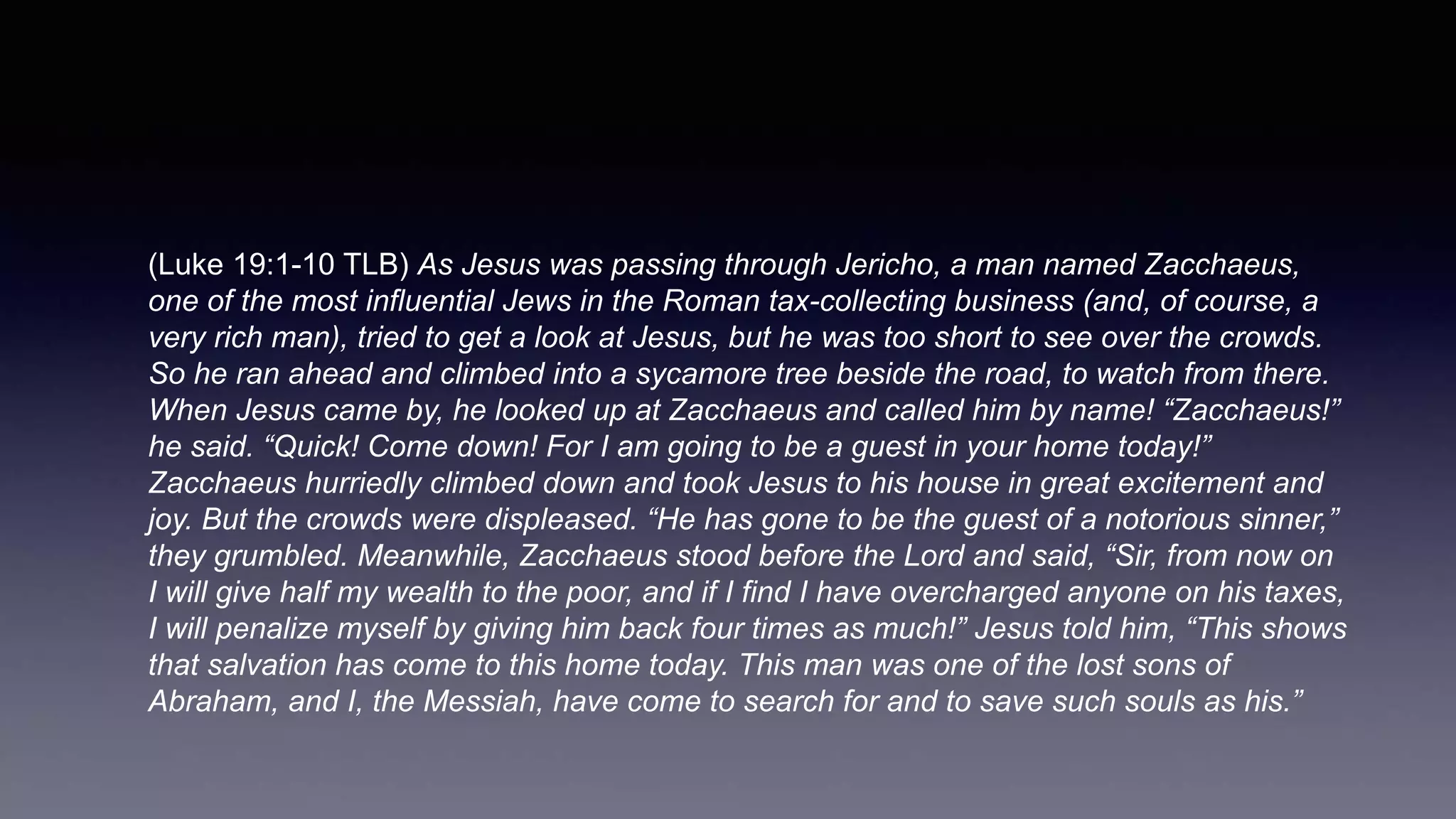 (Luke 19:1-10 TLB) As Jesus was passing through Jericho, a man named Zacchaeus,
one of the most influential Jews in the Roman tax-collecting business (and, of course, a
very rich man), tried to get a look at Jesus, but he was too short to see over the crowds.
So he ran ahead and climbed into a sycamore tree beside the road, to watch from there.
When Jesus came by, he looked up at Zacchaeus and called him by name! “Zacchaeus!”
he said. “Quick! Come down! For I am going to be a guest in your home today!”
Zacchaeus hurriedly climbed down and took Jesus to his house in great excitement and
joy. But the crowds were displeased. “He has gone to be the guest of a notorious sinner,”
they grumbled. Meanwhile, Zacchaeus stood before the Lord and said, “Sir, from now on
I will give half my wealth to the poor, and if I find I have overcharged anyone on his taxes,
I will penalize myself by giving him back four times as much!” Jesus told him, “This shows
that salvation has come to this home today. This man was one of the lost sons of
Abraham, and I, the Messiah, have come to search for and to save such souls as his.”
 