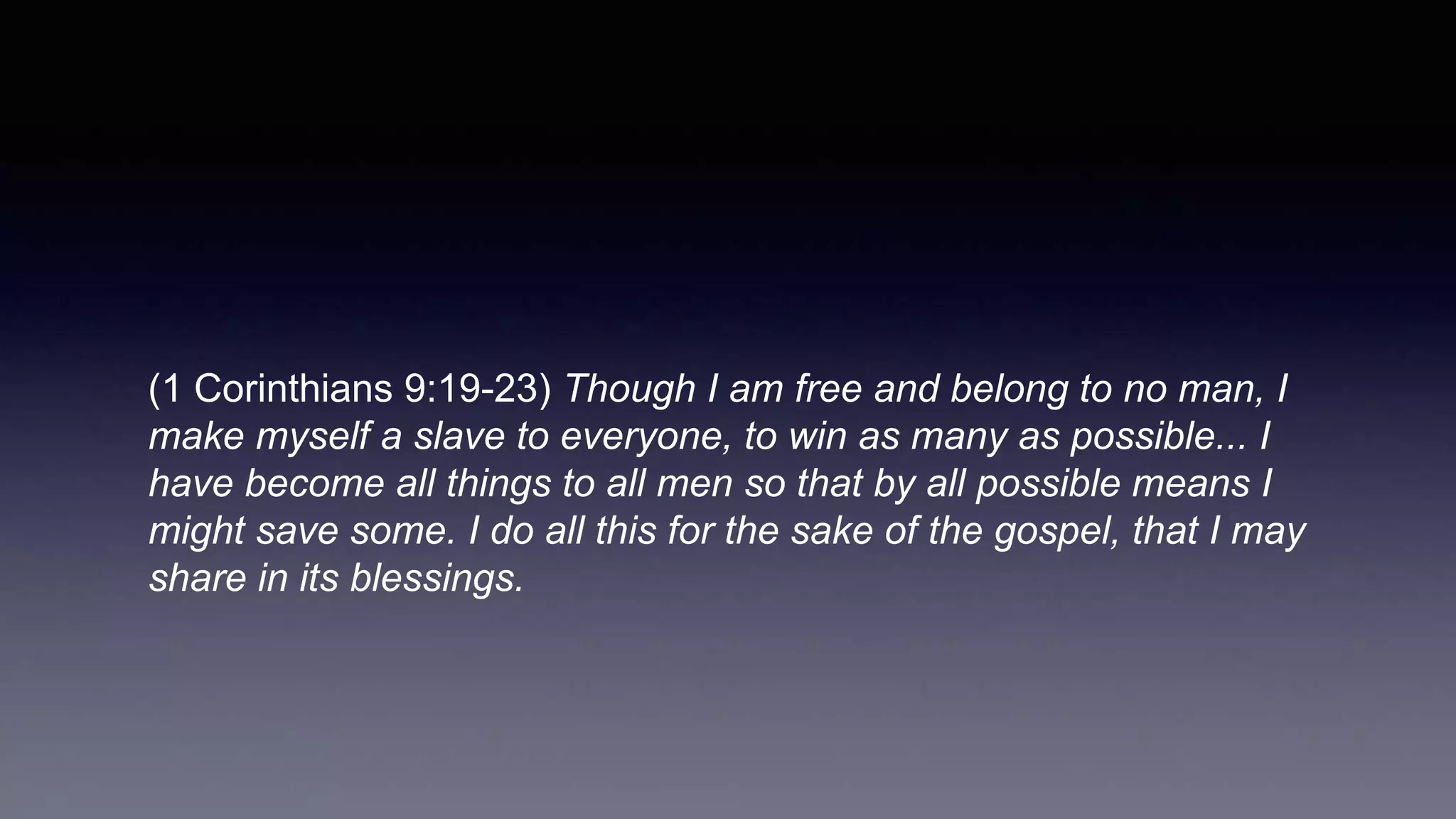 (1 Corinthians 9:19-23) Though I am free and belong to no man, I
make myself a slave to everyone, to win as many as possible... I
have become all things to all men so that by all possible means I
might save some. I do all this for the sake of the gospel, that I may
share in its blessings.
 