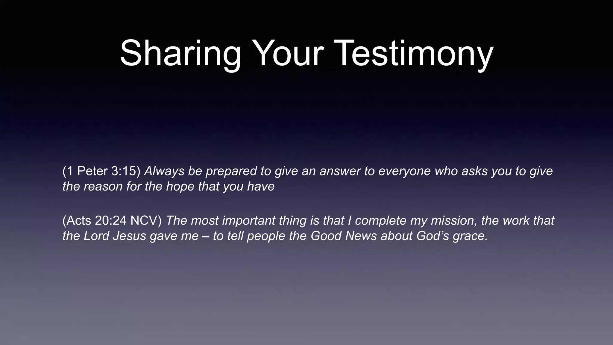 Sharing Your Testimony
(1 Peter 3:15) Always be prepared to give an answer to everyone who asks you to give
the reason for the hope that you have
(Acts 20:24 NCV) The most important thing is that I complete my mission, the work that
the Lord Jesus gave me – to tell people the Good News about God’s grace.
 