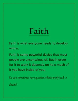 Faith
Faith is what everyone needs to develop
within.
Faith is some powerful device that most
people are unconscious of. But in order
for it to work it depends on how much of
it you have inside of you,
Do you sometimes have questions that simply lead to
doubt?
 