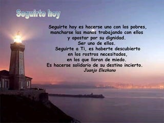Seguirte hoy es hacerse uno con los pobres, mancharse las manos trabajando con ellos  y apostar por su dignidad.  Ser uno de ellos.  Seguirte a Ti, es haberte descubierto en los rostros necesitados, en los que lloran de miedo.  Es hacerse solidario de su destino incierto.          Juanjo Elezkano                                             Seguirte hoy 