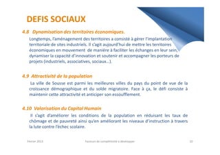 DEFIS SOCIAUX
4.8 Dynamisation des territoires économiques.
Longtemps, l’aménagement des territoires a consisté à gérer l’implantation
territoriale de sites industriels. Il s’agit aujourd’hui de mettre les territoires
économiques en mouvement de manière à faciliter les échanges en leur sein,
dynamiser la capacité d’innovation et soutenir et accompagner les porteurs de
projets (industriels, associatives, sociaux…).
4.9 Attractivité de la population4.9 Attractivité de la population
La ville de Sousse est parmi les meilleures villes du pays du point de vue de la
croissance démographique et du solde migratoire. Face à ça, le défi consiste à
maintenir cette attractivité et anticiper son essoufflement.
4.10 Valorisation du Capital Humain
Il s’agit d’améliorer les conditions de la population en réduisant les taux de
chômage et de pauvreté ainsi qu’en améliorant les niveaux d’instruction à travers
la lute contre l’échec scolaire.
Février 2013 10Facteurs de compétitivité à développer
 