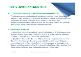 DEFIS ENVIRONNEMENTAUX
4.11Exploitation rationnelle et durable des ressources naturelles
L’implantation des entreprises et de la population requiert la mise à disponibilité de
ressources (eau, sol, énergie…) de façon à permettre la viabilité et le développement.
Une gestion rationnelle et planifiée de ces ressources précieuses, mais
malheureusement limitées doit être adoptée afin de pouvoir garantir leur durabilité
pour soutenir la ville dans son objectif de développement.
4.12 Protection du littoral4.12 Protection du littoral
Le littoral de la ville de Sousse offre le cadre d’implantation et de développement de
plusieurs activités économiques : industries, activité de pêche, tourisme (baignade,
croisière, …), commerces et transport de marchandises….
La dégradation de la qualité des eaux côtières, l’atteinte à l’écosystème marin et la
disparition des plages sont des menaces considérables pour la pérennité de ces
secteurs (tourisme, pêche….) et des freins incontestables pour le développement
d’autres activités exploitant le littoral. Il est donc impératif de protéger les côtes, dont
la dégradation nuirait certainement au développement économique.
Février 2013 11Facteurs de compétitivité à développer
 