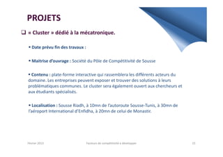 PROJETS
« Cluster » dédié à la mécatronique.
Date prévu fin des travaux :
Maitrise d’ouvrage : Société du Pôle de Compétitivité de Sousse
Contenu : plate-forme interactive qui rassemblera les différents acteurs du
domaine. Les entreprises peuvent exposer et trouver des solutions à leursdomaine. Les entreprises peuvent exposer et trouver des solutions à leurs
problématiques communes. Le cluster sera également ouvert aux chercheurs et
aux étudiants spécialisés.
Localisation : Sousse Riadh, à 10mn de l’autoroute Sousse-Tunis, à 30mn de
l’aéroport International d’Enfidha, à 20mn de celui de Monastir.
Février 2013 15Facteurs de compétitivité à développer
 