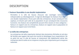 DESCRIPTION
Facteurs favorables à une double implantation
Permettre à la ville de Sousse d’assurer des avantages concurrentiels
indispensables au développement. Il s’agit de développer les facteurs favorables à
une double implantation. D’une part celle des entreprises, et par conséquent des
capitaux, et d’autre part celle de la population et par conséquent des ressources
humaines. Ces facteurs de compétitivité peuvent être classés en trois catégories :
facteurs en rapport avec les entreprises, facteurs en rapport avec la population et
facteurs en rapport avec le territoire.facteurs en rapport avec le territoire.
La taille des entreprises
Les entreprises de taille importante réalisent des économies d’échelles et ont plus
de facilités pour gagner des parts de marché et développer leurs exportations. De
ce point de vue, la ville de Sousse et notamment Sidi Abdelhamid abrite des
entreprises dont la taille est en moyenne cinq fois plus importante que la moyenne
nationale.
Février 2013 Facteurs de compétitivité à développer 2
 