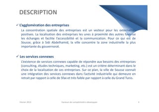 DESCRIPTION
L’agglomération des entreprises
La concentration spatiale des entreprises est un vecteur pour les externalités
positives. La localisation des entreprises les unes à proximité des autres favorise
les échanges et facilite l’accessibilité et la communication. Pour ce qui est de
Sousse, grâce à Sidi Abdelhamid, la ville concentre la zone industrielle la plus
importante du gouvernorat.
Les services connexesLes services connexes
L’existence de services connexes capable de répondre aux besoins des entreprises
(consulting, études techniques, marketing, etc.) est un critère déterminant dans le
choix de la localisation de ces entreprises. Sur ce plan, la ville de Sousse connait
une intégration des services connexes dans l’activité industrielle qui demeure en
retrait par rapport à celle de Sfax et très faible par rapport à celle du Grand Tunis.
Février 2013 Facteurs de compétitivité à développer 3
 