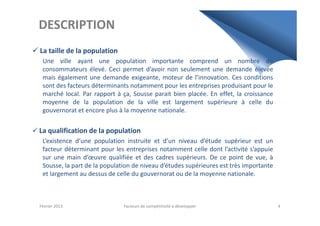DESCRIPTION
La taille de la population
Une ville ayant une population importante comprend un nombre de
consommateurs élevé. Ceci permet d’avoir non seulement une demande élevée
mais également une demande exigeante, moteur de l’innovation. Ces conditions
sont des facteurs déterminants notamment pour les entreprises produisant pour le
marché local. Par rapport à ça, Sousse parait bien placée. En effet, la croissance
moyenne de la population de la ville est largement supérieure à celle du
gouvernorat et encore plus à la moyenne nationale.gouvernorat et encore plus à la moyenne nationale.
La qualification de la population
L’existence d’une population instruite et d’un niveau d’étude supérieur est un
facteur déterminant pour les entreprises notamment celle dont l’activité s’appuie
sur une main d’œuvre qualifiée et des cadres supérieurs. De ce point de vue, à
Sousse, la part de la population de niveau d’études supérieures est très importante
et largement au dessus de celle du gouvernorat ou de la moyenne nationale.
Février 2013 Facteurs de compétitivité à développer 4
 