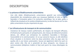 DESCRIPTION
La présence d’établissements universitaires
Une ville dotée d’établissements universitaires garantit aux entreprises la
disponibilité des compétences grâce aux nouveaux diplômés et crée un climat
favorable à l’innovation grâce à la recherche scientifique. Sur ce plan, grâce a
l’effectif des étudiants et le nombre d’établissements, la ville de Sousse est l’un des
pôles universitaires les plus importants du pays.
Les infrastructures de transport et de communicationLes infrastructures de transport et de communication
L’existence de réseaux routiers performants, de moyens de transport efficaces,
d’infrastructures portuaires et aéroportuaires, des réseaux de télécommunication
denses, etc. offrent aux entreprises les conditions favorables à l’échange,
l’accessibilité et la communication. En ce qui concerne Sousse, la ville bénéficie
d’une situation à mi-chemin entre les deux premières villes du pays avec les
quelles elle à une liaison autoroutière. Sousse est également doté d’un port en
plein centre ville. Elle est à proximité de deux aéroports. Les réseaux de
communication (téléphone mobile et fixe) sont parmi les mieux développés du
pays.
Février 2013 Facteurs de compétitivité à développer 5
 