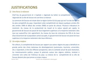 JUSTIFICATIONS
Une force à relancer
Chef lieu du gouvernorat et « Capitale » régionale du Sahel, la compétitivité notamment
régionale de la ville de Sousse est une force à relancer.
La commune de Sousse est située dans la région Centre-Est du pays qui est l’un des territoires
les plus compétitifs du pays. Cependant cette compétitivité est depuis quelques années (fin
des années 1990 et début des années 2000) en perte de vitesse. Plusieurs indicateurs le
montrent. Au niveau de la productivité du travail et la valeur ajouté per capita, le
gouvernorat de Sousse est passé de taux largement supérieurs à la moyenne nationale à des
taux qui aujourd’hui s’en approchent. Au niveau du taux de croissance du PIB et du tauxtaux qui aujourd’hui s’en approchent. Au niveau du taux de croissance du PIB et du taux
d’accroissement de la population active occupée, le gouvernorat de Sousse est passé de taux
supérieurs à la moyenne nationale à des taux inférieurs.
Un enjeu majeur
Par ailleurs, la compétitivité de Sousse par rapport aux autres régions du pays a bénéficié en
grande partie des choix nationaux de développement (autoroutes, tourisme, universités,
etc.). Cependant, à titre de réflexion prospective, dans le contexte actuel de post révolution,
les investissements publics, jusque là polarisés autour des régions côtières, tendrait à
s’orienter vers celles de l’intérieur du pays. La relance de la compétitivité de la ville de
Sousse devient plus que jamais un enjeu majeur.
Février 2013 6Facteurs de compétitivité à développer
 