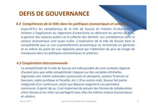 DEFIS DE GOUVERNANCE
4.4 Compétences de la Ville dans les politiques économiques et urbaines.
Aujourd’hui les compétences de la ville de Sousse en matière d’urbanisme se
limitent à l’application du règlement d’urbanisme en délivrant les permis de bâtir,
la gestion des espaces publics et la collecte des déchets. Les compétences dans le
secteur économique sont quasi nulles. L’implication de la ville de Sousse dans la
compétitivité que se soit essentiellement économique ou territoriale en générale
et ce même du point de vue régionale passe par l’obtention de plus de marge de
manœuvre dans les politiques économiques et urbaines.
4.5 Coopération intercommunale
La compétitivité de la ville de Sousse est indissociable de sont contexte régional
d’autant plus que cette compétitivité s’appuie sur des variables d’échelles
régionales voir même nationales (autoroutes et aéroports, secteur financier et
bancaire, cadre juridique et fiscalité, etc.). D’un autres coté, Sousse fait partie
intégrante d’un continuum urbain qui dépasse largement son périmètre
communal. A partir de ça, il est important de prévoir des formes de collaboration
entre Sousse et les villes qui partagent avec elles les mêmes enjeux économiques
et urbains.
Février 2013 8Facteurs de compétitivité à développer
 