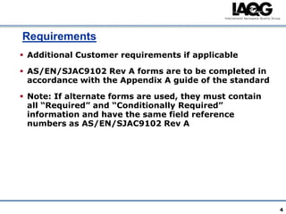 Requirements
 Additional Customer requirements if applicable

 AS/EN/SJAC9102 Rev A forms are to be completed in
  accordance with the Appendix A guide of the standard

 Note: If alternate forms are used, they must contain
  all “Required” and “Conditionally Required”
  information and have the same field reference
  numbers as AS/EN/SJAC9102 Rev A




                                                         4
 