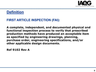 Definition

FIRST ARTICLE INSPECTION (FAI):

A complete, independent, and documented physical and
functional inspection process to verify that prescribed
production methods have produced an acceptable item
as specified by engineering drawings, planning,
purchase order, engineering specifications, and/or
other applicable design documents.

Ref 9102 Rev A




                                                          5
 