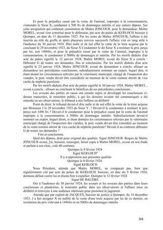 Et pour le préjudice causé par la vente de l'animal, impropre à la consommation,
s'entendre le Sieur X, condamné à 500 frs de dommages intérêts et aux entiers dépens. Sur
cette assignation qui contenait constitution de Maître JONCOUR, pour le demandeur, Maître
MOREL, avoué s'est constitué pour le défenseur, par acte du palais de KERLOCH huissier à
Quimper, en date du 13 décembre 1923 .Par les soins de Maître JONCOUR, l'affaire à été
inscrite au rôle du greffe et après plusieurs renvois successifs l'affaire vint en rang utile à
l'audience du 30 janvier 1924. Dire nulle et de nul effet la vente de la truie acquise par le
concluant le 29 novembre 1923, du Sieur X Condamner le dit Sieur X a restituer le prix perçu
par lui, soit 1496frs, et pour le préjudice causé par la vente de l’animal, impropre à la
consommation, le condamner à 500frs de dommages et intérêts. Par les motifs déduits d'un
acte du palais signifié le 12 janvier 1924, Maître MOREL avoué du Sieur X a conclu :
Débouter G de toutes ses demandes, fins et conclusions. Par les motifs déduits d'un acte
signifié le 23 janvier 1924, Maître JONCOUR, avoué du demandeur a conclu: allouer au
demandeur ses précédentes conclusions; subsidiairement nommer un expert, lequel dira, si
étant donné les circonstances relevées par le vétérinaire municipal, chargé de l'inspection des
viandes, le porc vendu devait être considérée au moment de la vente comme atteint de vice
caché de néphrite purulente
Par les motifs déduits d'un acte du palais signifié le 30 janvier 1924, Maître MOREL ,
avoué a conclu : allouer au concluant le bénéfices de ses précédentes conclusions .
Les avocats des parties en cause ont ensuite repris et développé les conclusions cidessus transcrites, le ministère public, à qui les dossiers avaient été communiqués a été
entendu en ses observations, le tribunal a mis l'affaire en délibéré
Point de droit: le tribunal devait-il dire nulle et de nul effet la vente de la truie acquise
par Monsieur J le 29 novembre 1923 du Sieur Y. ? Devait-il le condamner à restituer le prix
perçu soit 1496 frs ? Devait-il le condamner pour le préjudice causé par la vente de l'animal
impropre à la consommation, à 500frs de dommages intérêts. Subsidiairement devait-il
nommer un expert, lequel dirait, si étant données les circonstances relevées par le vétérinaire
municipal chargé de l'inspection des viandes, le porc vendu devait être considéré au moment
de la vente comme atteint de vice caché de néphrite purulente? Devait-il au contraire débouter
G de toutes ses demandes ?
Fins et conclusions.
Quid des dépens, dont pour original des qualités. Signé JONCOUR .Requis de Maître
JONCOUR avoué, j'ai, huissier, soussigné, laissé copie à Maître MOREL, avoué en son étude
et parlant à son clerc, coût 40 centimes
Quimper le 8 février 1924
Signé KERLOCH"
Il y a opposition aux présentes qualités
Quimper le 8 février 1924.
Signé KERLOCH
Nous Président, attendu que Maître MOREL, ne comparait pas, bien que
régulièrement cité par acte du palais de KERLOCH, huissier, en date du 9 février 1924,
donnons défaut contre lui et disons bon à expédier. Quimper le 12 février 1924
Signé DE BAUDRE.
Oui à l'audience du 30 janvier 1924, les avoués et les avocats des parties dans leurs
conclusions et plaidoiries, le ministère public dans ses observations et l'affaire mise en
délibéré et renvoyée à une audience ultérieure pour prononcé le jugement.
Attendu que par exploit de JACQUES, huissier de justice à Quimper, du 10 décembre
1923, J a fait assigner X en nullité de la vente d'une truie acquise par lui de ce dernier, en
restitution du prix s'élevant à 1496frs et en 500frs de dommages intérêts

3/4

 