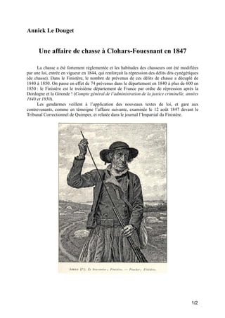 Annick Le Douget

Une affaire de chasse à Clohars-Fouesnant en 1847
La chasse a été fortement réglementée et les habitudes des chasseurs ont été modifiées
par une loi, entrée en vigueur en 1844, qui renforçait la répression des délits dits cynégétiques
(de chasse). Dans le Finistère, le nombre de prévenus de ces délits de chasse a décuplé de
1840 à 1850. On passe en effet de 74 prévenus dans le département en 1840 à plus de 600 en
1850 : le Finistère est le troisième département de France par ordre de répression après la
Dordogne et la Gironde ! (Compte général de l’administration de la justice criminelle, années
1840 et 1850).
Les gendarmes veillent à l’application des nouveaux textes de loi, et gare aux
contrevenants, comme en témoigne l’affaire suivante, examinée le 12 août 1847 devant le
Tribunal Correctionnel de Quimper, et relatée dans le journal l’Impartial du Finistère.

1/2

 