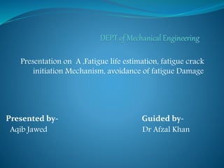 Presentation on A ,Fatigue life estimation, fatigue crack
initiation Mechanism, avoidance of fatigue Damage
Presented by- Guided by-
Aqib Jawed Dr Afzal Khan
 