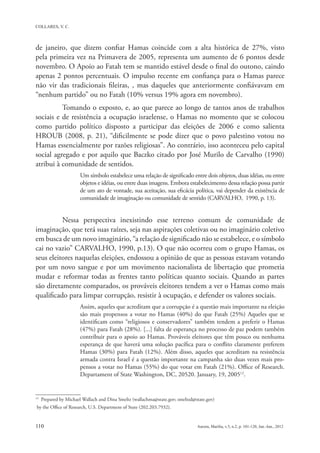 de janeiro, que dizem confiar Hamas coincide com a alta histórica de 27%, visto
pela primeira vez na Primavera de 2005, representa um aumento de 6 pontos desde
novembro. O Apoio ao Fatah tem se mantido estável desde o final do outono, caindo
apenas 2 pontos percentuais. O impulso recente em confiança para o Hamas parece
não vir das tradicionais fileiras, , mas daqueles que anteriormente confiávavam em
“nenhum partido” ou no Fatah (10% versus 19% agora em novembro).
          Tomando o exposto, e, ao que parece ao longo de tantos anos de trabalhos
sociais e de resistência a ocupação israelense, o Hamas no momento que se colocou
como partido político disposto a participar das eleições de 2006 e como salienta
HROUB (2008, p. 21), “dificilmente se pode dizer que o povo palestino votou no
Hamas essencialmente por razões religiosas”. Ao contrário, isso aconteceu pelo capital
social agregado e por aquilo que Baczko citado por José Murilo de Carvalho (1990)
atribui à comunidade de sentidos.
                       Um símbolo estabelece uma relação de significado entre dois objetos, duas idéias, ou entre
                       objetos e idéias, ou entre duas imagens. Embora estabelecimento dessa relação possa partir
                       de um ato de vontade, sua aceitação, sua eficácia política, vai depender da existência de
                       comunidade de imaginação ou comunidade de sentido (CARVALHO, 1990, p. 13).


          Nessa perspectiva inexistindo esse terreno comum de comunidade de
imaginação, que terá suas raízes, seja nas aspirações coletivas ou no imaginário coletivo
em busca de um novo imaginário, “a relação de significado não se estabelece, e o símbolo
cai no vazio” CARVALHO, 1990, p.13). O que não ocorreu com o grupo Hamas, os
seus eleitores naquelas eleições, endossou a opinião de que as pessoas estavam votando
por um novo sangue e por um movimento nacionalista de libertação que prometia
mudar e reformar todas as frentes tanto políticas quanto sociais. Quando as partes
são diretamente comparados, os prováveis eleitores tendem a ver o Hamas como mais
qualificado para limpar corrupção, resistir à ocupação, e defender os valores sociais.
                       Assim, aqueles que acreditam que a corrupção é a questão mais importante na eleição
                       são mais propensos a votar no Hamas (40%) do que Fatah (25%) Aqueles que se
                       identificam como “religiosos e conservadores” também tendem a preferir o Hamas
                       (47%) para Fatah (28%). [...] falta de esperança no processo de paz podem também
                       contribuir para o apoio ao Hamas. Prováveis eleitores que têm pouco ou nenhuma
                       esperança de que haverá uma solução pacífica para o conflito claramente preferem
                       Hamas (30%) para Fatah (12%). Além disso, aqueles que acreditam na resistência
                       armada contra Israel é a questão importante na campanha são duas vezes mais pro-
                       pensos a votar no Hamas (55%) do que votar em Fatah (21%). Office of Research.
                       Departament of State Washington, DC, 20520. January, 19, 200512.


12
     Prepared by Michael Wallach and Dina Smeltz (wallachma@state.gov; smeltzd@state.gov)
by the Office of Research, U.S. Department of State (202.203.7932).
 