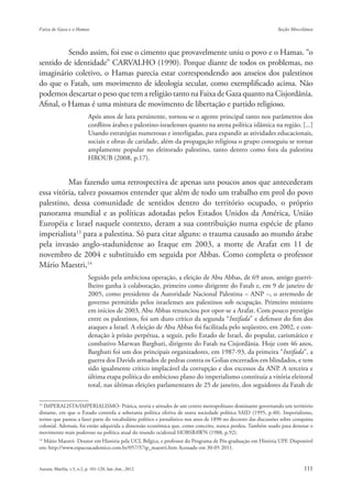 Sendo assim, foi esse o cimento que provavelmente uniu o povo e o Hamas. “o
sentido de identidade” CARVALHO (1990). Porque diante de todos os problemas, no
imaginário coletivo, o Hamas parecia estar correspondendo aos anseios dos palestinos
do que o Fatah, um movimento de ideologia secular, como exemplificado acima. Não
podemos descartar o peso que tem a religião tanto na Faixa de Gaza quanto na Cisjordânia.
Afinal, o Hamas é uma mistura de movimento de libertação e partido religioso.
                       Após anos de luta persistente, tornou-se o agente principal tanto nos parâmetros dos
                       conflitos árabes e palestino-israelenses quanto na arena política islâmica na região. [...]
                       Usando estratégias numerosas e interligadas, para expandir as atividades educacionais,
                       sociais e obras de caridade, além da propagação religiosa o grupo conseguiu se tornar
                       amplamente popular no eleitorado palestino, tanto dentro como fora da palestina
                       HROUB (2008, p.17).


          Mas fazendo uma retrospectiva de apenas uns poucos anos que antecederam
essa vitória, talvez possamos entender que além de todo um trabalho em prol do povo
palestino, dessa comunidade de sentidos dentro do território ocupado, o próprio
panorama mundial e as políticas adotadas pelos Estados Unidos da América, União
Européia e Israel naquele contexto, deram a sua contribuição numa espécie de plano
imperialista13 para a palestina. Só para citar alguns: o trauma causado ao mundo árabe
pela invasão anglo-stadunidense ao Iraque em 2003, a morte de Arafat em 11 de
novembro de 2004 e substituido em seguida por Abbas. Como completa o professor
Mário Maestri,14
                       Seguido pela ambiciosa operação, a eleição de Abu Abbas, de 69 anos, antigo guerri-
                       lheiro ganha à colaboração, primeiro como dirigente do Fatah e, em 9 de janeiro de
                       2005, como presidente da Autoridade Nacional Palestina – ANP –, o arremedo de
                       governo permitido pelos israelenses aos palestinos sob ocupação. Primeiro ministro
                       em inícios de 2003, Abu Abbas renunciou por opor-se a Arafat. Com pouco prestígio
                       entre os palestinos, foi um duro crítico da segunda “Intifada” e defensor do fim dos
                       ataques a Israel. A eleição de Abu Abbas foi facilitada pelo seqüestro, em 2002, e con-
                       denação à prisão perpétua, a seguir, pelo Estado de Israel, do popular, carismático e
                       combativo Marwan Barghuti, dirigente do Fatah na Cisjordânia. Hoje com 46 anos,
                       Barghuti foi um dos principais organizadores, em 1987-93, da primeira “Intifada”, a
                       guerra dos Davids armados de pedras contra os Golias encerrados em blindados, e tem
                       sido igualmente crítico implacável da corrupção e dos excessos da ANP. A terceira e
                       última etapa política do ambicioso plano do imperialismo constituía a vitória eleitoral
                       total, nas últimas eleições parlamentares de 25 de janeiro, dos seguidores da Fatah de

13
  IMPERALISTA/IMPERIALISMO- Prática, teoria e atitudes de um centro metropolitano dominante governando um território
distante, em que o Estado controla a soberania política efetiva de outra sociedade política SAID (1995, p.40). Imperialismo,
termo que passou a fazer parte do vocabulário político e jornalístico nos anos de 1890 no decorrer das discussões sobre conquista
colonial. Ademais, foi então adquirida a dimensão econômica que, como conceito, nunca perdeu. Também usado para denotar o
movimento mais poderoso na política atual do mundo ocidental HOBSBAWN (1988, p.92).
14
   Mário Maestri- Doutor em História pela UCL Bélgica, e professor do Programa de Pós-graduação em História UPF. Disponível
em: http://www.espacoacademico.com.br/057/57ip_maestri.htm Acessado em 30-05 2011.
 