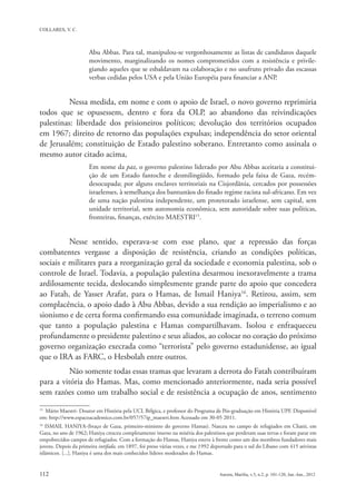 Abu Abbas. Para tal, manipulou-se vergonhosamente as listas de candidatos daquele
                      movimento, marginalizando os nomes comprometidos com a resistência e privile-
                      giando aqueles que se esbaldavam na colaboração e no usufruto privado das escassas
                      verbas cedidas pelos USA e pela União Européia para financiar a ANP.


          Nessa medida, em nome e com o apoio de Israel, o novo governo reprimiria
todos que se opusessem, dentro e fora da OLP, ao abandono das reivindicações
palestinas: liberdade dos prisioneiros políticos; devolução dos territórios ocupados
em 1967; direito de retorno das populações expulsas; independência do setor oriental
de Jerusalém; constituição de Estado palestino soberano. Entretanto como assinala o
mesmo autor citado acima,
                      Em nome da paz, o governo palestino liderado por Abu Abbas aceitaria a constitui-
                      ção de um Estado fantoche e desmilingüido, formado pela faixa de Gaza, recém-
                      desocupada; por alguns enclaves territoriais na Cisjordânia, cercados por possessões
                      israelenses, à semelhança dos bantustãos do finado regime racista sul-africano. Em vez
                      de uma nação palestina independente, um protetorado israelense, sem capital, sem
                      unidade territorial, sem autonomia econômica, sem autoridade sobre suas políticas,
                      fronteiras, finanças, exército MAESTRI15.


          Nesse sentido, esperava-se com esse plano, que a repressão das forças
combatentes vergasse a disposição de resistência, criando as condições políticas,
sociais e militares para a reorganização geral da sociedade e economia palestina, sob o
controle de Israel. Todavia, a população palestina desarmou inexoravelmente a trama
ardilosamente tecida, deslocando simplesmente grande parte do apoio que concedera
ao Fatah, de Yasser Arafat, para o Hamas, de Ismail Haniya16. Retirou, assim, sem
complacência, o apoio dado à Abu Abbas, devido a sua rendição ao imperialismo e ao
sionismo e de certa forma confirmando essa comunidade imaginada, o terreno comum
que tanto a população palestina e Hamas compartilhavam. Isolou e enfraqueceu
profundamente o presidente palestino e seus aliados, ao colocar no coração do próximo
governo organização execrada como “terrorista” pelo governo estadunidense, ao igual
que o IRA as FARC, o Hesbolah entre outros.
          Não somente todas essas tramas que levaram a derrota do Fatah contribuíram
para a vitória do Hamas. Mas, como mencionado anteriormente, nada seria possível
sem razões como um trabalho social e de resistência a ocupação de anos, sentimento
15
  Mário Maestri- Doutor em História pela UCL Bélgica, e professor do Programa de Pós-graduação em História UPF. Disponível
em: http://www.espacoacademico.com.br/057/57ip_maestri.htm Acessado em 30-05 2011.
16
   ISMAIL HANIYA-(braço de Gaza, primeiro-ministro do governo Hamas). Nasceu no campo de refugiados em Chatti, em
Gaza, no ano de 1962; Haniya cresceu completamente imerso na miséria dos palestinos que perderam suas terras e foram parar em
empobrecidos campos de refugiados. Com a formação do Hamas, Haniya esteve à frente como um dos membros fundadores mais
jovens. Depois da primeira intifada, em 1897, foi preso várias vezes, e me 1992 deportado para o sul do Líbano com 415 ativistas
islâmicos. [...]. Haniya é uma dos mais conhecidos líderes moderados do Hamas.
 