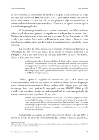 de pertencimento, de comunidade de sentidos, e o capital social acumulado ao longo
dos anos. De acordo com HROUB (2008, p. 97), “pelo menos metade dos eleitores
apoiou abertamente o Hamas por causa de seus projetos e objetivos apresentados. A
outra metade foi influenciada por outras forças.” Mas todas, de alguma maneira, ligadas
aos anseios do povo palestino.
         O fracasso do processo de paz, o contínuo aumento da brutalidade israelense
deixou os palestinos sem esperança em negociar um acordo pacífico de paz com Israel.
Mediante tal realidade, toda a frustração das negociações de paz, dos acordos de Oslo
e tudo o que resultou deles, mais as ardilosas tramas para colocar o Fatah no poder
contribuiu na verdade para a sua derrocada e consequentemente a vitória do Hamas
nas urnas.
         Em setembro de 1993, num encontro chamado Declaração de Princípios ou
“Declaração de Oslo” previa que Gaza e Jericó seriam os primeiros territórios a ser
entregues a OLP o que dava motivo de satisfação para ambos os lados. Para KEPEL
(2003, p. 498), com esse acordo,
                      Israel conseguia se livrar da incômoda Faixa de Gaza, onde o custo de manutenção
                      da ordem era demasiadamente elevado, e o comando central palestino podia anunciar
                      à sua população um primeiro resultado tangível, prelúdio da criação de um Estado
                      independente. A OLP esperava que esse avanço simbólico tivesse um efeito positivo
                      sobre a engrenagem política, permitindo-lhe retomar a iniciativa política que o suces-
                      so do Hamas havia prejudicado.


          Todavia, apesar da popularidade momentânea que a OLP obteve nos
territórios ocupados, mediante esse acordo, ele também facilitou a abertura de oposição
anti-Arafat que se uniu em torno do Hamas. A classe média religiosa queria participar,
mesmo que fosse como oposição do novo poder político. HROUB (2008, p. 98)
considera que outro fator decisivo para a derrota do Fatah foi a sua incompetência, não
apenas externamente nas negociações de paz, mas,
                      Também falhou de forma lamentável ao lidar com a vida diária da população palesti-
                      na. A má administração, a corrupção e o roubo foram os “atributos” usados para des-
                      crever seus principais líderes, ministros e membros do alto escalão. Como a pobreza e
                      o desemprego atingiram níveis sem precedentes, o estilo de vida extravagante dos altos
                      funcionários palestinos enfureceu a população, e as eleições deram ao povo o poder
                      de punir esses dirigentes.

         Concernente ao assunto, em entrevista ao Globo Online17, 26 -jan-2006, o
diretor do Grupo Palestino de Monitoramento dos Direitos Humanos, Bassem Eid,

17
   Entrevista Globo Online –A vitória do Hamas é terremoto político. Disponível em: http://midiajudaica.blogspot.com/2006-01-
01- archive.html . Acessado em: 07-06-2011.
 