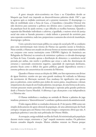 A grave situação sócio-econômica em Gaza e na Cisjordânia devido ao
bloqueio que Israel vem impondo ao desenvolvimento palestino desde 1967 e que
se agravou após as intifadas continuam até o presente momento. O desemprego e a
falta de mobilidade entre a Faixa de Gaza, a Cisjordânia e Jerusalém Oriental têm
sido decisivos para aumentar a pobreza nos últimos anos e acentuar a dependência
da população local da ajuda externa, o que dificulta as escolhas humanas. Quando a
expansão das liberdades individuais e coletivas, a igualdade, e maiores níveis de justiça
social não estão se fazendo presentes e ainda inibem o potencial do território para
uma expansão econômica, tudo isso, porporciona o aumento dos níveis de insatisfação,
desemprego e pobreza.
         Com a precária intervenção pública no campo do social pela AP, as condições
para uma movimentação mais intensa do Hamas nas questões sociais se fortaleceu.
Nesse sentido, o Hamas tem atuado em diversas frentes ao mesmo tempo num trabalho
em conjunto com outras instituições como URNWA (Agência de Assistência aos
Refugiados da Palestina) na tentativa de minimizar a pobreza e o elevado desemprego
na Faixa de Gaza. Contudo, apenas a distribuição de alimentos e a assistência social
prestada por ambas, não resolve o problema que cresce a cada dia: deterioração da
estrutura e sustentado crescimento negativo, capacidade de exportação declinante,
pressões fiscais como o déficit dos gastos públicos, grande dependência externa e
extrema pobreza são características da economia da Palestina.
          Quando o Hamas venceu as eleições de 2006, este fato representou um divisor
de águas histórico, ocasião em que uma grande mudança foi realizada na liderança
do movimento de libertação nacional. Essa mudança foi significativa não apenas
para os palestinos, como também para árabes de outros países, muçulmanos e demais
simpatizantes da criação de um Estado palestino, isso porque, de uma forma ou de outra,
viveram processos muito parecidos, de dominação e opressão pelas grandes potências
desde a Primeira Guerra Mundial. A diferença é que alcançaram a sua independência
e a Palestina não.
           O Hamas simbolizava a mudança no sentindo de libertar a palestina do jugo
israelense, promover o “desenvolvimento” e combater a pobreza através da assistência social.
         É ledo engano definir os resultados eleitorais de 25 de janeiro 2006 como um
simples deslocamento do apoio eleitoral da população, de uma administração do Fatah
corrupta e incapaz para um Hamas visto como íntegro e competente; óbvio que não. A
população palestina é uma das mais politizadas do Oriente Médio.
        A corrupção, antiga realidade nas filas do Fatah, foi minimizada pela população
durante muito tempo, entretanto o “jogo” naquele momento mudara. Os palestinos
ficaram cansados daquela situação. Muitos cidadãos votaram no Hamas porque
 