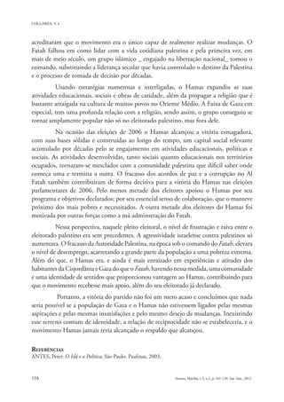 acreditaram que o movimento era o único capaz de realmente realizar mudanças. O
Fatah falhou em como lidar com a vida cotidiana palestina e pela primeira vez, em
mais de meio século, um grupo islâmico _ engajado na libertação nacional_ tomou o
comando, substituindo a liderança secular que havia controlado o destino da Palestina
e o processo de tomada de decisão por décadas.
          Usando estratégias numerosas e interligadas, o Hamas expandiu as suas
atividades educacionais, sociais e obras de caridade, além da propagar a religião que é
bastante arraigada na cultura de muitos povos no Oriente Médio. A Faixa de Gaza em
especial, tem uma profunda relação com a religião, sendo assim, o grupo conseguiu se
tornar amplamente popular não só no eleitorado palestino, mas fora dele.
          Na ocasião das eleições de 2006 o Hamas alcançou a vitória esmagadora,
com suas bases sólidas e construídas ao longo do tempo, um capital social relevante
acumulado por décadas pelo se engajamento em atividades educacionais, políticas e
sociais. As atividades desenvolvidas, tanto sociais quanto educacionais nos territórios
ocupados, tornaram-se mesclados com a comunidade palestina que díficil saber onde
começa uma e termina a outra. O fracasso dos acordos de paz e a corrupção no Al
Fatah também contribuíram de forma decisiva para a vitória do Hamas nas eleições
parlamentares de 2006. Pelo menos metade dos eleitores apoiou o Hamas por seu
programa e objetivos declarados; por seu essencial senso de colaboração, que o manteve
próximo dos mais pobres e necessitados. A outra metade dos eleitores do Hamas foi
motivada por outras forças como a má adminstração do Fatah.
          Nessa perspectiva, naquele pleito eleitoral, o nível de frustração e raiva entre o
eleitorado palestino era sem precedentes. A agressividade israelense contra palestinos só
aumentara. O fracasso da Autoridade Palestina, na época sob o comando do Fatah, elevara
o nível de desemprego, acarretando a grande parte da população a uma pobreza extrema.
Além do que, o Hamas era, e ainda é mais enraizado em experiências e atitudes dos
habitantes da Cisjordânia e Gaza do que o Fatah, havendo nessa medida, uma comunidade
e uma identidade de sentidos que proporcionou vantagem ao Hamas, contribuindo para
que o movimento recebesse mais apoio, além do seu eleitorado já declarado.
           Portanto, a vitória do partido não foi um mero acaso e concluímos que nada
seria possível se a população de Gaza e o Hamas não estivessem ligados pelas mesmas
aspirações e pelas mesmas insatisfações e pelo mesmo desejo de mudanças. Inexistindo
esse terreno comum de identidade, a relação de reciprocidade não se estabeleceria, e o
movimento Hamas jamais teria alcançado o respaldo que alcançou.

REFERÊNCIAS
ANTES, Peter. O Islã e a Política, São Paulo: Paulinas, 2003.
 