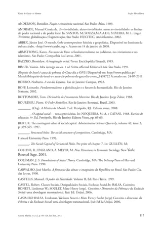 ANDERSON, Benedict. Nação e consciência nacional. São Paulo: Ática, 1989.
ANDRADE, Manuel Corrêa de. Territorialidades, desterritorialidades, novas territorialidades: os limites
do poder nacional e do poder local. In: SANTOS, M; SOUZA,M.A.A.DE; SILVEIRA, M. L. (orgs).
Território: globalização e fragmentação, São Paulo: HUCITEC, Annablumme, 2002.
ARBEX, Júnior José. O mundo Árabe contemporâneo: história e geopolítica. Disponível no Instituto da
cultura árabe. <http://wwwicarabe.org >. Acesso em 14 de janeiro de 2008.
ARMSTRONG, Karen. Em nome de Deus: o fundamentalismo no judaísmo, no cristianismo e no
islamismo. São Paulo: Companhia das Letras, 2001.
BACZKO, Bronislaw. A imaginação social. Porto: Enciclopédia Einaudi, 1985.
BINUR, Youran. Meu inimigo sou eu. 1 ed: Scrita officinal Editorial Ltda. São Paulo, 1991.
Bloqueio de Israel é causa da pobreza de Gaza diz a ONU: Disponível em: http://www.publico.pt/
Mundo/bloqueio-de-israel-e-causa-da-pobreza-de-gaza-diz-a-onu_1498722 Acessado em: 24-07-2011.
BOBBIO, Norberto. A era dos Direitos. Rio de Janeiro: Campus, 1992.
BOFF, Leonardo. Fundamentalismo: a globalização e o futuro da humanidade. Rio de Janeiro:
Sextante, 2002.
BOTTOMORE, Tom. Dicionário do Pensamento Marxista. Rio de Janeiro: Jorge Zahar, 1988.
BOURDIEU, Pierre. O Poder Simbólico. Rio de Janeiro: Bertrand, Brasil, 2003.
________. (Org). A Miséria do Mundo. 7 ed. Petrópolis, RJ : Editora vozes, 2008.
________. O capital social — notas provisórias. In: NOQUEIRA, M. A. e CATANI, 1988. Escritos de
educação. 4ª. Ed. Petrópolis, Rio de Janeiro: Editora Vozes, pp. 65-69.
BURT, R. The contingent value of social capital. Administrative Science Quarterly, volume 42, issue 2,
p: 339-365. 1997.
_______. Structural holes: The social structure of competition. Cambridge, MA:
Harvard University Press. 1992.
_______. The Social Capital of Structural Holes. Pre print of chapter 7. In: GUILLÉN, M;

COLLINS, R.; ENGLAND, A. MEYER, M. New Directions in Economic Sociology. New York:
Roussel Sage. 2001.
COLEMAN, J. S. Foundations of Social Theory. Cambridge, MA: The Belknap Press of Harvard
University Press. 1990.
CARVALHO, José Murilo. A formação das almas: o imaginário da República no Brasil. São Paulo: Cia.
das Letras, 1990.
CASTELLS, Manuel. O poder da Identidade. Volume II, Ed: Paz e Terra, 1999.
CASTEL, Robert. Classes Sociais, Desigualdades Sociais, Exclusão Social.In: BALSA, Casimiro;
BONETI, Lindomar W.; SOULET, Marc-Henry (orgs). Conceitos e Dimensões da Pobreza e da Exclusão
Social: uma abordagem transnacional. Ijuí: Ed. Unijuí, 2006.
CASIMIRO BALSA, Lindomar, Weslnen Boneti e Marc Henry Soulet (orgs) Conceitos e dimensões da
Pobreza e da Exclusão Social: uma abordagen transnacional. Ijuí: Ed da Unijuí. 2006.
 