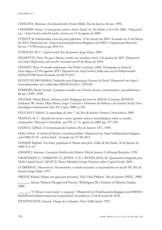 CHALLITA, Mansour. Esse desconhecido Oriente Médio. Rio de Janeiro: Revan, 1990.
CHOMSKY, Noam. A nova guerra contra o terror. Estud. Av. São Paulo, v.16 nº44, 2002. Disponível
em: < http://www.scielo.br/scielo> Acesso em 15 de agosto de 2009.
COMITÊ de Solidaredade a luta do povo palestino. 13 de Janeiro de 2009. Acessado em 19 de Março
de 2010. Disponível em : http://somosdospalestinos.blogspot.com/2009. Congressional Research
Service 7-5700 www.crs.gov R41514
D’ARAUJO, M. C. Capital social. Rio de Janeiro: Jorge Zahar .2003.
DELMOTTE, Paul. Por que o Hamas (ainda) não reconhece Israel. 1 de janeiro de 2007. Disponível
em: http://diplomatic.uol.com.br. Acessado em 03 de Março de 2010.
DEMANT. Peter. O mundo mulçumano. São Paulo: Contexto, 2004. Desemprego na Faixa de
Gaza chega a 42,5% segundo ONU. Diponível em: http://www1.folha.uol.com.br/folha/mundo/
ult94u425288.shtml Acessado em 08-10 2011.
ESTATUTO DO HAMAS. Traduzido pela Organização Sionista do Brasil. Disponível em: http://
www.islamonline net/ arabic/doc/2004/03/aticle11. SHTML
FERREIRA, Rosila Arruda. A pesquisa científica nas Ciências Sociais: caracterização e procedimentos.
Recife: UFPE, 1998.
FISCHER, Nilton Bueno. Pobreza exclui? Pedagogias do outro In: BALSA, Casimiro; BONETI,
Lindomar W.; Soulet, Marc-Henry (orgs). Conceitos e Dimensões da Pobreza e da Exclusão Social: Uma
abordagem transnacional. Ijuí: Ed. Unjuí, 2006, p.168.
FOUCAULT, Michel. A arqueologia do saber. 7 ed, Rio de Janeiro, Forence Universitária, 2005.
FRANCO, M. C. Quando nós somos o outro: questões teórico-metodológicas sobre os estudos
comparados. Educação e Sociedade, ano XX, nº 72, agosto de 2000, pp. 197-230.
GEERTZ, Clifford. A interpretação das Culturas. Rio de Janeiro: LTC, 1989.
Globo Online –A vitória do Hamas é terremoto político. Disponível em: http://midiajudaica.blogspot.
com/2006-01-01- archive.html . Acessado em: 07-06-2011.
GOMIDE Raphael. Em Gaza, população vê Hamas mais forte. Folha de São Paulo, 26 de Janeiro de
2009. P. A 10
GRAMSCI, Antonio. Concepção Dialética da História. Rio de Janeiro; Civilização Brasileira, 1991.
GROOTAERT, C.; NARAYAN, D.; JONES, V. N. e WOOLCOCK, M. Questionário Integrado para
Medir Capital Social. (QI-MCS). Banco Mundial. Grupo Temático sobre Capital Social. 2003.
GUIBERNAU, Monteserrat. Nacionalismo: o estado nacional e o nacionalismo no século XX. Rio de
Janeiro: Jorge Zahar, 1997.
HROUB, Khaled. Hamas: um guia para iniciantes. Trad. Lílian Palhares - Rio de Janeiro: DIFEL, 2008.
_______. Hamas: Political Thought and Practice. Washington DC; Institute of Palestine Studies,
2000.
 _______,“O Hamas é uma reação `a ocupação.” Disponível em Fmdelacuadra.blogspot.com/2009/01/
khaledhroub-ohamas-uma-reao-ocupao.html. Acessado em 12 de fevereiro de 2010.
HUNTINGTON, Samuel. Choque de civilizações. Paris: Odile Jacob, 1997.
 