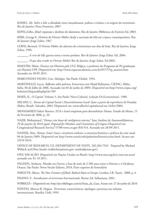 KAMEL, Ali. Sobre o Islã: a afinidade entre muçulmanos, judeus e cristãos e as origens do terrorismo.
Rio de Janeiro: Nova Fronteira, 2007.
KEPEL,Gilles. Jihad: expansão e declínio do islamismo. Rio de Janeiro: Biblioteca do Exército Ed, 2003.
KIRK, George E. História do Oriente Médio: desde a ascensão do Islã até a época contemporânea. Rio
de Janeiro: Jorge Zahar, 1967
LEWIS, Bernard. O Oriente Médio: do advento do cristianismo aos dias de hoje. Rio de Janeiro: Jorge
Zahar, 1996.
_______. A crise do Islã: guerra santa e terror profano. Rio de Janeiro: Jorge Zahar. Ed, 2004.
_______. O que deu errado no Oriente Médio? Rio de Janeiro: Jorge Zahar. Ed.2002.
MAESTRI, Mário. Doutor em História pela UCL Bélgica, e professor do Programa de Pó-graduação
em História UPF. Disponível em: http://www.espacoacademico.com.br/057/57ip_maestri.htm.
Acessado em 30-05 2011.
MARCONDES FILHO, Ciro. Ideologia. São Paulo: Global. 1994.
MARTINELLY, Lucas. Reflexões sobre pobreza. Entrevista com Majid Rahnema. CIEPAC, Milão,
Itália. 04 de Julho de 2006. Acessado em 03 de junho de 2009, Disponível em http://www.ciepac.org/
boletins/chiapasaldiaphp?id=509
MARX, K.. O Capital. Volume 5, São Paulo: Nova Cultural, (coleção Os Economistas). 1988.
MILANI, C. Teorias do Capital Social e Desenvolvimento Local: lições a partir da experiência de Pintadas
(Bahia, Brasil). Salvador, 2003. Disponível em: www.ufba.br/capitalsocial em 16/fev/2004.
MOHAMMED Salen/ Reuters. EUA e Israel conspiram para desestabilizar Hamas. Estado de Minas, 15
de Fevereiro de 2006. p. 20.
NAJIB, Mohammed ,”Hamas cria braço de inteligência externa,” Jane Analista de AssuntosIslâmicos,
29 de janeiro de 2010 apud. Prepared for Members and Committees of Congress Disponível em:
Congressional Research Service7-5700 www.crs.gov R41514. Acessado em 28-09-2011.
NASSER, Alan. Hamas, Israel, Gaza e resistência violenta: a estrutura histórica e política da crise atual.
04 de Janeiro 2009. Disponível em http://www.resistir.info/palestina/historicocrise.html. Acesso em:
23/10 2010.
OFFICE OF RESEARCH, US, DEPARTMENT OF STATE. 202.203.7932 Prepared by Michael
Wallach and Dina Smeltz (wallachma@state.gov; smeltzd@state.gov).
ONU EM AÇÃO. Disponível em Nações Unidas no Brasil:: http://www.onu.org.br/a-onu-em-acao/
acessado em: 01 10 2011.
PAGDEN, Anthony. Mundos em Guerra: a luta de mais de 2.500 anos entre o Oriente e o Ocidente.
Osasco, São Paulo: Novo Século Editora, 2010. Parte superior do formulário
PARGETR, Alison, The New Frontiers of Jihad. Radical Islam in Europe, Londres, I.B. Tauris, 2008, p. 4.
PISANO, V.. Introducione al terrorismo Internazionale. Roma: Ed. Sallustiana, 2001.
POBREZA – Disponível em: http://pt.wikilingue.com/es/Faixa_de_Gaza. Acesso em: 27 de junho de 2010
PONTES, Marcos R. Degaut. Terrorismo: características, tipologia e presença nas relações
internacionais. Brasília: UnB, 1999.
 