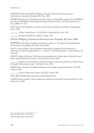 RAHNEMA, Majid apud SACHS, Wolfgang. Dicionário do desenvolvimento: guia para o
conhecimento como poder. Petrópolis, RJ: Vozes, 2000.
ROMÃO, Maurício Costa. Distribuição de renda, pobreza e desigualdades regionais. In: CAMARGO,
José Márcio; GIAMBIAGI, Fábio(orgs) Distribuição de Renda no Brasil. 2 ed. Rio de Janeiro: Paz e
Terra, 2000, P. 97-120.
SAID, Edward. W. Orientalismo: o oriente como invenção do ocidente. São Paulo: Companhia das
Letras, 1990.
________. Cultura e Imperialismo. 1ª ed. São Paulo: Companhia das Letras, 1995.
________. The Question f Palestine. Londres: Vintage, 1992.

SACHS, Wolfgang. Dicionário do Desenvolvimento. Petrópolis, RJ: Vozes, 2000.
SCHONS, Selma Maria, Assistência Social entre a ordem e a “ des-ordem”: desmistificação dos
direitos sociais e da cidadania São Paulo: Cortêz, 2003.
SOUZA, Laura de Mello. América Diabólica: demonologia e imaginário do descobrimento à
colonização. In: Revista Tempo Brasileiro, v. 1- número 1- 1962. Rio de Janeiro. Tempo Brasileiro. Ed
trimestral.
SPOSATI, Aldaíza de Oliveira. Os Direitos (dos desassistidos)sociais. Aldaiza Sposati, Maria do Carmo
Falcão, Sônia Maria Fleury GTeixeira. 4 Ed- São Paulo: Cortez, 2002.
________, Proteção Social de Cidadania: Inclusão de idosos e pessoas com deficiência no Brasil, França
e Portugal/ Aldaíza Sposati;( org) – São Paulo: Cortez, 2004.
WEBER, Marx. Economia e Sociedade: fundamentos da sociologia compreensiva.Brasília: Ed UNB,
volume I, 1991.
________. Ciência e Política duas vocações. São Paulo: Cultrix, 1967.
WHO ARE HAMAS: http://news.bbc.co.uk/2/hi/1654510.stm
YAZBEK, Maria Carmelita. Classes subalternas e assistência social/ Maria Carmelita Yazbek 4 ed- São
Paulo: Cortez, 2003.




Data de Submissão: 16-04-2012
Data de Aprovação: 01-05-2012
 