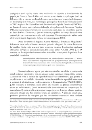 configura-se nesse quadro como uma modalidade de resposta a miserabilidade da
população. Porém, a Faixa de Gaza está inserida nos territórios ocupados por Israel na
Palestina. Não se trata de um Estado legítimo que tenha quem os proteja efetivamente
do desemprego e da fome, essa é uma região que depende da ajuda de instituições como
a ONU, A agência das Nações Unidas de Assistência a Refugiados Palestinos (UNRWA),
de doações de outros países inclusive do Brasil e principalmente da Autoridade Palestina
(AP), responsável em prover também a assistência social, tanto na Cisjordânia quanto
na Faixa de Gaza. Entretanto, a precária intervenção pública no campo do social criou
as condições para uma movimentação mais intensa do Hamas nas questões sociais, mais
efetivamente depois da primeira Intifada (revolta com pedras 1987).
         Desde os tempos da Segunda Guerra Mundial, a Irmandade Muçulmana7
Palestina e mais tarde o Hamas, tomaram para si a obrigação de cuidar dos menos
favorecidos. Desde então atua em vários setores na tentativa de minimizar a pobreza
oferecendo serviços de assistência social. De acordo com SPOSATI (2002, p. 8) O
conceito de desamparado ou necessitado é atribuído à condição de fragilidade física
associada à econômica,
                      responsabilizando o Estado de suprir um amparo mínimo a tais cidadãos.[...] A assis-
                      tência social é universal enquanto ocorre em qualquer sociedade, pessoas portadoras
                      de deficiências físicas ou mentais, entre outras situações de fragilidade, devem contar
                      com programas governamentais de apoio a sua manutenção.


          O necessitado seria aquele que não tem trabalho, ou salário, e a assistência
social, seria um substitutivo, com os serviços sociais oferecidos pelas políticas sociais.
A assistência social é política de seguridade social8 não contributiva, que garante o
atendimento as necessidades básicas dos menos favorecidos (a seguridade nesse caso
é associada à substituição de renda); o campo é o dos necessitados. YAZBEK (2003,
p.53) considera, a assistência social como um conjunto de práticas desenvolvidas
direta ou indiretamente, “junto aos necessitados com o sentido de compensação de
sua exclusão. O assistencial é neste sentido campo concreto de acesso a bens e serviços,
enquanto oferece uma face menos perversa ao subalterno”. A proteção social seria,
portanto, geradoras de vantagens que não são somente individuais, mais também
que emergia naquele continente. Ainda assim, o conceito não teria alcançado o poder que futuramente alcançou, se a Revolução
Francesa não o tivesse subscrito.Ligando a história do Estado à história do nacionalismo NANDY apud SACHS (2000, p.84).

7
  Irmandade Muçulmana. Teve o seu início em 1928 no Egito, fundanda pelo pensador Hassan Al Banna. Os movimentos da
Irmandade Muçulmana são os movimentos políticos mais atuantes no Oriente Médio. Prega a união de todos os muçulmanos em
uma só nação HROUB (2010, p.32).
8
  O último World Development Report 1988 considera sistema de seguridade social “os programas públicos que garantem a sub-
sistência no caso de perderem sua fonte de renda, por aposentadoria, invalidez, enfermidade, acidente de trabalho e desemprego
SPOSATI (2002, p. 8-9). O conceito de seguridade social se faz ou nos marcos extensivos de um Estado Providência, distributivo
de serviços sociais básicos a toda a população, ou em marcos restritos, isto é apenas aos necessitados SPOSATI (2002, p. 8-9).
 