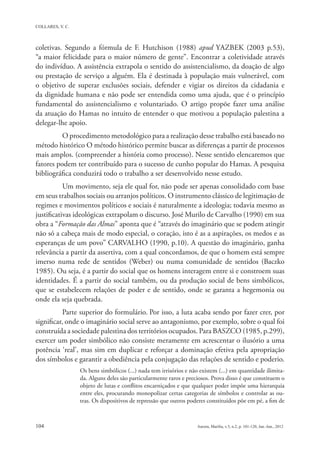 coletivas. Segundo a fórmula de F. Hutchison (1988) apud YAZBEK (2003 p.53),
“a maior felicidade para o maior número de gente”. Encontrar a coletividade através
do indivíduo. A assistência extrapola o sentido do assistencialismo, da doação de algo
ou prestação de serviço a alguém. Ela é destinada à população mais vulnerável, com
o objetivo de superar exclusões sociais, defender e vigiar os direitos da cidadania e
da dignidade humana e não pode ser entendida como uma ajuda, que é o princípio
fundamental do assistencialismo e voluntariado. O artigo propõe fazer uma análise
da atuação do Hamas no intuito de entender o que motivou a população palestina a
delegar-lhe apoio.
          O procedimento metodológico para a realização desse trabalho está baseado no
método histórico O método histórico permite buscar as diferenças a partir de processos
mais amplos. (compreender a história como processo). Nesse sentido elencaremos que
fatores podem ter contribuído para o sucesso de cunho popular do Hamas. A pesquisa
bibliográfica conduzirá todo o trabalho a ser desenvolvido nesse estudo.
           Um movimento, seja ele qual for, não pode ser apenas consolidado com base
em seus trabalhos sociais ou arranjos políticos. O instrumento clássico de legitimação de
regimes e movimentos políticos e sociais é naturalmente a ideologia; todavia mesmo as
justificativas ideológicas extrapolam o discurso. José Murilo de Carvalho (1990) em sua
obra a “Formação das Almas” aponta que é “através do imaginário que se podem atingir
não só a cabeça mais de modo especial, o coração, isto é as a aspirações, os medos e as
esperanças de um povo” CARVALHO (1990, p.10). A questão do imaginário, ganha
relevância a partir da assertiva, com a qual concordamos, de que o homem está sempre
imerso numa rede de sentidos (Weber) ou numa comunidade de sentidos (Baczko
1985). Ou seja, é a partir do social que os homens interagem entre si e constroem suas
identidades. É a partir do social também, ou da produção social de bens simbólicos,
que se estabelecem relações de poder e de sentido, onde se garanta a hegemonia ou
onde ela seja quebrada.
           Parte superior do formulário.  Por isso, a luta acaba sendo por fazer crer, por
significar, onde o imaginário social serve ao antagonismo, por exemplo, sobre o qual foi
construída a sociedade palestina dos territórios ocupados. Para BASZCO (1985, p.299),
exercer um poder simbólico não consiste meramente em acrescentar o ilusório a uma
potência ‘real’, mas sim em duplicar e reforçar a dominação efetiva pela apropriação
dos símbolos e garantir a obediência pela conjugação das relações de sentido e poderio.
                Os bens simbólicos (...) nada tem irrisórios e não existem (...) em quantidade ilimita-
                da. Alguns deles são particularmente raros e preciosos. Prova disso é que constituem o
                objeto de lutas e conflitos encarniçados e que qualquer poder impõe uma hierarquia
                entre eles, procurando monopolizar certas categorias de símbolos e controlar as ou-
                tras. Os dispositivos de repressão que outros poderes constituídos põe em pé, a fim de
 