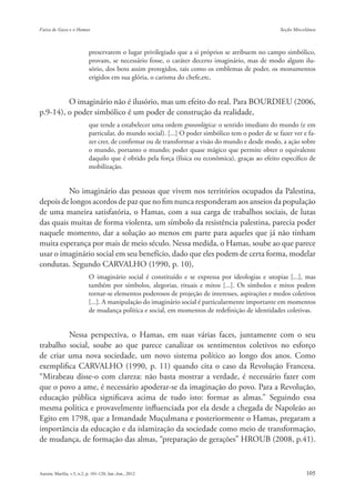 preservarem o lugar privilegiado que a si próprios se atribuem no campo simbólico,
               provam, se necessário fosse, o caráter decerto imaginário, mas de modo algum ilu-
               sório, dos bens assim protegidos, tais como os emblemas de poder, os monumentos
               erigidos em sua glória, o carisma do chefe,etc.


         O imaginário não é ilusório, mas um efeito do real. Para BOURDIEU (2006,
p.9-14), o poder simbólico é um poder de construção da realidade,
               que tende a estabelecer uma ordem gnoseológica: o sentido imediato do mundo (e em
               particular, do mundo social). [...] O poder simbólico tem o poder de se fazer ver e fa-
               zer crer, de confirmar ou de transformar a visão do mundo e desde modo, a ação sobre
               o mundo, portanto o mundo; poder quase mágico que permite obter o equivalente
               daquilo que é obtido pela força (física ou econômica), graças ao efeito específico de
               mobilização.


         No imaginário das pessoas que vivem nos territórios ocupados da Palestina,
depois de longos acordos de paz que no fim nunca responderam aos anseios da população
de uma maneira satisfatória, o Hamas, com a sua carga de trabalhos sociais, de lutas
das quais muitas de forma violenta, um símbolo da resistência palestina, parecia poder
naquele momento, dar a solução ao menos em parte para aqueles que já não tinham
muita esperança por mais de meio século. Nessa medida, o Hamas, soube ao que parece
usar o imaginário social em seu benefício, dado que eles podem de certa forma, modelar
condutas. Segundo CARVALHO (1990, p. 10),
               O imaginário social é constituído e se expressa por ideologias e utopias [...], mas
               também por símbolos, alegorias, rituais e mitos [...]. Os símbolos e mitos podem
               tornar-se elementos poderosos de projeção de interesses, aspirações e medos coletivos
               [...]. A manipulação do imaginário social é particularmente importante em momentos
               de mudança política e social, em momentos de redefinição de identidades coletivas.


         Nessa perspectiva, o Hamas, em suas várias faces, juntamente com o seu
trabalho social, soube ao que parece canalizar os sentimentos coletivos no esforço
de criar uma nova sociedade, um novo sistema político ao longo dos anos. Como
exemplifica CARVALHO (1990, p. 11) quando cita o caso da Revolução Francesa.
“Mirabeau disse-o com clareza: não basta mostrar a verdade, é necessário fazer com
que o povo a ame, é necessário apoderar-se da imaginação do povo. Para a Revolução,
educação pública significava acima de tudo isto: formar as almas.” Seguindo essa
mesma política e provavelmente influenciada por ela desde a chegada de Napoleão ao
Egito em 1798, que a Irmandade Muçulmana e posteriormente o Hamas, pregaram a
importância da educação e da islamização da sociedade como meio de transformação,
de mudança, de formação das almas, “preparação de gerações” HROUB (2008, p.41).
 