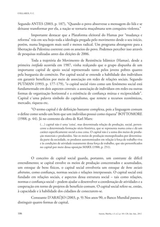 Segundo ANTES (2003, p. 107), “Quando o povo absorvesse a mensagem do Islã e se
deixasse transformar por ela, a nação se tornaria muçulmana sem conquista violenta.”
          Importante destacar que a Plataforma eleitoral do Hamas por “mudança e
reforma” trás em seu bojo toda a ideologia pregada pelo movimento desde o seu início,
porém, numa linguagem mais sutil e menos radical. Um programa abrangente para a
libertação da Palestina coerente com os anseios do povo. Podemos perceber isso através
de pesquisas realizadas antes das eleições de 2006.
         Toda a trajetória do Movimento de Resistência Islâmico (Hamas), desde a
primeira intifada ocorrida em 1987, vinha realçando que o grupo dispunha de um
importante capital de apoio social representado tanto pelos jovens pobres quanto
pela burguesia do comércio. Por capital social se entende a habilidade dos indivíduos
em garantir benefícios por meio de associação em redes de relações sociais. Segundo
PUTMAN (1993, p. 177-179), “o capital social visto como um fenômeno social está
fundamentado em dois aspectos centrais: a associação de indivíduos em redes ou outras
formas de organização horizontal e a existência de confiança mútua e reciprocidade”.
Capital e´uma palavra símbolo do capitalismo, que remete a recursos econômicos,
mercado, riqueza etc.
          “O termo capital é de definição bastante complexa, pois a linguagem comum
o define como sendo um bem que um indivíduo possui como riqueza” BOTTOMORE
(1988, p. 44). Já no contexto da obra de Karl Marx:
               (…) capital não é uma ‘coisa’, mas determinada relação de produção, social, perten-
               cente a determinada formação sócio-histórica, que se representa numa coisa e dá um
               caráter especificamente social a essa coisa. O capital não é a soma dos meios de produ-
               ção materiais e produzidos. São os meios de produção monopolizados por determina-
               da parte da sociedade, os produtos autonomizados em relação à força de trabalho viva
               e às condições de atividade exatamente dessa força de trabalho, que são personificados
               no capital por meio dessa oposição MARX (1988, p. 251).


          O conceito de capital social guarda, portanto, um contraste de difícil
entendimento; se capital envolve os meios de produção concentrados e acumulados,
um estoque de bens físicos, o capital social envolveria um estoque de bens sociais
abstratos, como confiança, normas sociais e relações interpessoais. O capital social está
fundado em relações sociais, e aspectos dessa estrutura social – tais como relações,
normas e confiança social – podem ajudar a desenvolver a coordenação de atividades e a
cooperação em torno de projetos de benefício comum. O capital social refere-se, então,
à capacidade e à habilidade dos cidadãos de conectarem-se.
         Consoante D’ARAÚJO (2003, p. 9) Nos anos 90, o Banco Mundial passou a
distinguir quatro formas de capital,
 