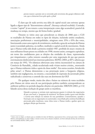 preciso manter a pressão sem se enveredar pelo terrorismo dos grupos islâmicos radi-
                       cais, que se deixavam levar pelo apelo a jihad.


          É claro que de nada serviria essa idéia de capital social caso estivesse apenas
ligada a algum tipo de “determinismo cultural”, (herança cultural recebida). Contudo,
o termo “capital” já nos remete a uma interpretação como algo acumulável, passível de
mudança no tempo, mesmo que de forma lenda e gradual.
          Durante os vários anos que precederam as eleições de 2006 para a CLP,
os resultados do Hamas em todos os tipos de eleições, incluindo uniões estudantis,
associações profissionais e municipalidades, atingiram entre 35% e 45% dos votos,
funcionando como uma espécie de termômetro, medindo o grau de aceitação do Hamas
junto à sociedade palestina, ou melhor, medindo o capital social do movimento. Ainda
que o Hamas tenha sido desde a primeira intifada 1987, proibido de atuar e muitos de
seus militantes foram presos ou exilados em 1990, mesmo assim, conseguira capitalizar,
em torno das candidaturas para as eleições das entidades de classe, representadas
por simpatizantes e pelos temores causados por uma negociação de paz que parecia
extremamente desfavorável aos interesses palestinos. KEPEL (2003, p.487), salienta que
em março de 1992, “Os islâmicos obtiveram uma vitória incontestável na câmara de
Comércio de Ramallah_ cidade secularizada onde viviam muitos cristãos_ mostrando
que o Hamas realmente tinha o apoio da classe média”. Em outras ocasiões, fortalecido
pelas urnas9, o Hamas demonstrou a sua penetração junto a burguesia religiosa,
também não negligenciou, no entanto, a necessidade de expressão da juventude pobre
radicalizada e conservou o controle das ruas em detrimento da OLP.
         De qualquer modo, muito dos altos e baixos no número de votos recebidos
pelo Hamas em vários anos de sua participação política também corresponderam ao
ambiente político no período daquelas eleições em particular. HROUB (2003, p.114)
falando acerca dessa oscilação do grupo assim se manifesta.
                       Quando as pessoas se sentiam mais esperançosas quanto à evolução das negociações
                       de paz com Israel, o “programa de resistência” do Hamas tendia a gerar mais dúvidas
                       e ocorria uma redução no número de seus partidários. Contrariamente, quando a
                       frustração com as negociações era aumentada e exacerbada pela contínua humilhação
                       provocada pelos israelenses, nesse clima tenso o Hamas tendia a ganhar apoio em
                       qualquer eleição que houvesse.




9
  Assim como no Egito, as eleições para as entidades de classe da Palestina, supostamente livres, serviam para testar a influência
islâmica, principalmente na classe média; o mesmo ocorria com as eleições estudantis, um bom indicador da força do movimento
nas universidades KEPEL (2003, p.487)
 
