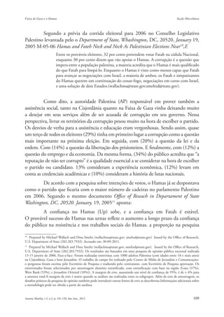 Segundo a prévia da corrida eleitoral para 2006 no Conselho Legislativo
Palestino levantada pelo o Department of State, Whashington, DC, 20520, January 19,
2005 M-05-06 Hamas and Fateh Neck and Neck As Palestinian Elections Near10,E
                       Entre os prováveis eleitores, 32 por cento pretendem votar Fatah na cédula Nacional,
                       enquanto 30 por cento dizem que vão apoiar o Hamas. A corrupção é a questão que
                       impera entre a população palestina, a maioria acredita que o Hamas é mais qualificado
                       do que Fatah para limpá-lo. Enquanto o Hamas é visto como menos capaz que Fatah
                       para avançar as negociações com Israel, a maioria de ambos, os Fatah e simpatizantes
                       do Hamas querem um continuação do cessar-fogo, negociações em curso com Israel,
                       e uma solução de dois Estados.(wallachma@state.gov;smeltzd@state.gov).


          Como dito, a autoridade Palestina (AP) responsável em prover também a
assistência social, tanto na Cisjordânia quanto na Faixa de Gaza vinha deixando muito
a desejar em seus serviços além de ser acusada de corrupção em seu governo. Nessa
perspectiva, livrar os territórios da corrupção pesou muito na hora de escolher o partido.
Os desvios de verba para a assistência e educação eram vergonhosas. Sendo assim, quase
um terço de todos os eleitores (29%) tinha em primeiro lugar a corrupção como a questão
mais importante na próxima eleição. Em seguida, com (20%) a questão da lei e da
ordem. Com (14%) a questão da libertação dos prisioneiros. E finalmente, com (12%) a
questão do emprego e da economia. Da mesma forma, (34%) do público acredita que “a
reputação de não ser corrupto” é a qualidade essencial a se considerar na hora de escolher
o partido ou candidato. 13% consideram a experiência econômica, (12%) levam em
conta as credenciais acadêmicas e (10%) consideram a história de lutas nacionais.
        De acordo com a pesquisa sobre intenções de votos, o Hamas já se despontava
como o partido que ficaria com o maior número de cadeiras no parlamento Palestino
em 2006. Segundo o mesmo documento Office of Reseach in Departament of State
Washington, DC, 20520. January, 19, 200511 aponta:
         A confiança no Hamas (Up) sobe, e a confiança em Fatah é estável.
O provável sucesso do Hamas nas urnas reflete o aumento a longo prazo da confiança
do público na resistência e nos trabalhos sociais do Hamas. a proporção na pesquisa

10
  Prepared by Michael Wallach and Dina Smeltz (wallachma@state.gov; smeltzd@state.gov) Issued by the Office of Research,
U.S. Department of State (202.203.7932). Acessado em: 30-09-2011.
11
   Prepared by Michael Wallach and Dina Smeltz (wallachma@state.gov; smeltzd@state.gov). Issued by the Office of Research,
U.S. Department of State (202.203.7932). Os resultados são baseados em uma pesquisa de opinião pública nacional realizada
13-15 janeiro de 2006. Face-a-face. Foram realizadas entrevistas com 1000 adultos Palestina (com idades entre 18 e mais anos)
na Cisjordânia, Gaza e leste Jerusalém. O trabalho de campo foi realizado pelo Centro de Mídia de Jerusalém e Comunicações.
o perguntas foram escritas pelo Escritório de Pesquisa e traduzido pelo contratante, com Escritório de Pesquisa aprovação. Os
entrevistados foram selecionados por amostragem aleatória estratificada, com estratificação com base na região (Gaza (37%),
West Bank (53%), e Jerusalém Oriental (10%)). A margem de erro, assumindo um nível de confiança de 95%, é de ± 4% para
a amostra total.A margem de erro é maior quando as análises são realizadas entre os subgrupos. Além de erro de amostragem, os
desafios práticos da pesquisa de opinião também pode introduzir outras fontes de erro as descobertas.Informações adicionais sobre
a metodologia pode ser obtida a partir do analista.
 