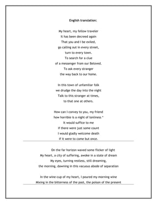 English translation:


                My heart, my fellow traveler
                  It has been decreed again
                  That you and I be exiled,
                go calling out in every street,
                     turn to every town.
                     To search for a clue
              of a messenger from our Beloved.
                    To ask every stranger
                 the way back to our home.


                In this town of unfamiliar folk
              we drudge the day into the night
                Talk to this stranger at times,
                    to that one at others.


             How can I convey to you, my friend
             how horrible is a night of lonliness *
                    It would suffice to me
                if there were just some count
                I would gladly welcome death
                 if it were to come but once.


           On the far horizon waved some flicker of light
   My heart, a city of suffering, awoke in a state of dream
          My eyes, turning restless, still dreaming,
  the morning, dawning in this vacuous abode of separation


   In the wine-cup of my heart, I poured my morning wine
Mixing in the bitterness of the past, the poison of the present
 