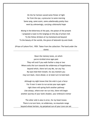 On the far horizon waved some flicker of light
              far from the eye, a precursor to some morning
          Some song, some scent, some unbelievably pretty face
             went by unknowingly, carrying a distressful hope


       Mixing in the bitterness of the past, the poison of the present
        I proposed a toast to the longings on this day of prison-visit
            To the fellow drinkers of my homeland and beyond
     To the beauty of the worlds, the grace of beloved's lip and cheek


(Prison of Lahore Fort, 1959. Taken from the collection: The hand under the
                                   stone)


                        Down the memory lanes, on which
                       you've strolled since ages past
              They will end if you walk farther a step or two
       Where exits the turn towards the wilderness of forgetfulness
              beyond which, there isn't any Me, nor any You
              My eyes hold their breath, for any moment you
         may turn back, move ahead, or at least turn to look back


           Although my sight knows that the wish is just a farce
              For if ever it were to run across your eyes again
               right there will spring forth another pathway
           Like always, where ever we run into, there will begin
       another journey of your lock's shadow, your embrace's tremor


            The other wish is also in error, for my heart knows
         There is no turn here, no wilderness, no mountain-range
      beyond whose horizon, my perpetual sun-of-your-Love can set
 