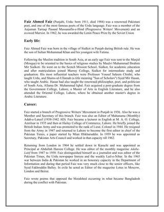 Faiz Ahmed Faiz (Punjabi, Urdu: born 1911, died 1984) was a renowned Pakistani
poet, and one of the most famous poets of the Urdu language. Faiz was a member of the
Anjuman Tarraqi Pasand Mussanafin-e-Hind (Progressive Writers' Movement) and an
avowed Marxist. In 1962, he was awarded the Lenin Peace Prize by the Soviet Union

Early life:

Faiz Ahmed Faiz was born in the village of Sialkot in Punjab during British rule. He was
the son of Sultan Mohammad Khan and his youngest wife Fatima.

Following the Muslim tradition in South Asia, at an early age Faiz was sent to the Masjid
(Mosque) to be oriented to the basics of religious studies by Maulvi Muhammad Ibrahim
Mir Sialkoti. He went on to the Scotch Mission School, Sialkot, for academic education
and after matriculation joined Murray College, Sialkot for intermediate study and
graduation. His most influential teachers were Professor Yousuf Saleem Chishti, who
taught Urdu, and Shams-ul-Ullamah (a title meaning "Sun of Scholars") Syed Mir Hasan,
who taught Arabic. Hasan had also taught the renowned philosopher, poet, and politician
of South Asia, Allama Dr. Muhammad Iqbal. Faiz acquired a post-graduate degree from
the Government College, Lahore, a Master of Arts in English Literature, and he also
attended the Oriental College, Lahore, where he obtained another master's degree in
Arabic Literature.

Career:

Faiz started a branch of Progressive Writers' Movement in Punjab in 1936. Also he was a
Member and Secretary of this branch. Faiz was also an Editor of Mahanama (Monthly)
Adab-e-Lateef (1938-1942 AD). Faiz became a lecturer in English at M. A. O. College,
Amritsar in 1935 and then at Hailey College of Commerce, Lahore. He briefly joined the
British Indian Army and was promoted to the rank of Lieut. Colonel in 1944. He resigned
from the Army in 1947 and returned to Lahore to become the first editor in chief of the
Pakistan Times, a paper started by Mian Iftikharuddin. In 1959 he was appointed as
Secretary, Pakistan Arts Council and worked in that capacity till 1962.

Returning from London in 1964 he settled down in Karachi and was appointed as
Principal at Abdullah Haroon College. He was editor of the monthly magazine Adabe-
Latif from 1947 to 1958. Faiz distinguished himself as a journalist and was editor of the
Pakistan Times, the Urdu newspaper Imroze and the weekly Lail-o-Nihar. In the 1965
war between India & Pakistan he worked in an honorary capacity in the Department of
Information and during that period Faiz was very much close to the senior officers, like
Syed Fakhruddin Balley. In exile he acted as Editor of the magazine Lotus in Moscow,
London and Beirut.

Faiz wrote poems that opposed the bloodshed occurring in what became Bangladesh
during the conflict with Pakistan.
 
